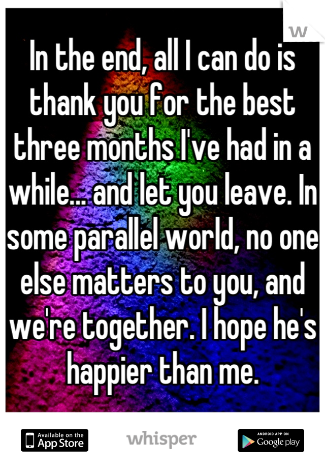 In the end, all I can do is thank you for the best three months I've had in a while... and let you leave. In some parallel world, no one else matters to you, and we're together. I hope he's happier than me.