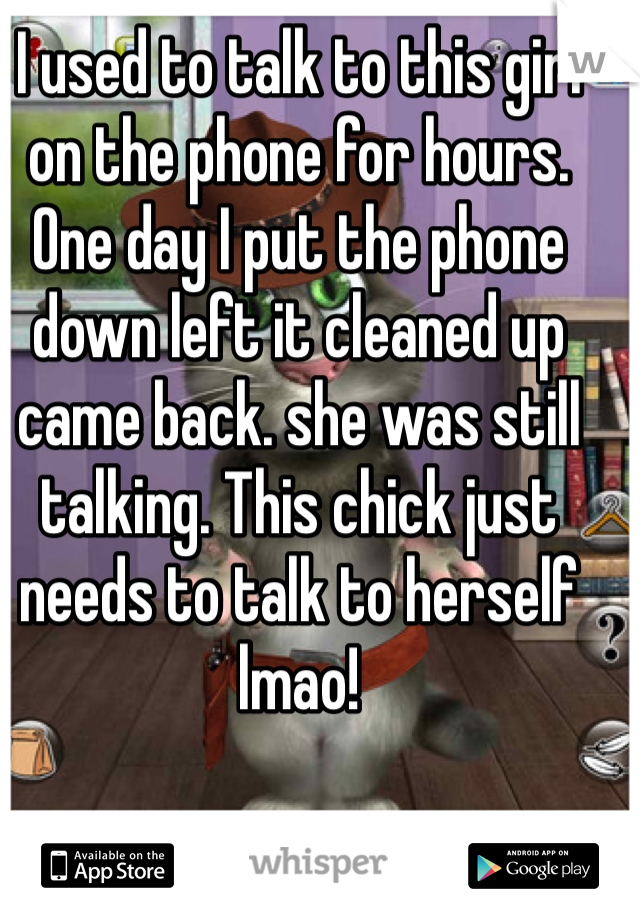 I used to talk to this girl on the phone for hours. One day I put the phone down left it cleaned up came back. she was still talking. This chick just needs to talk to herself lmao!