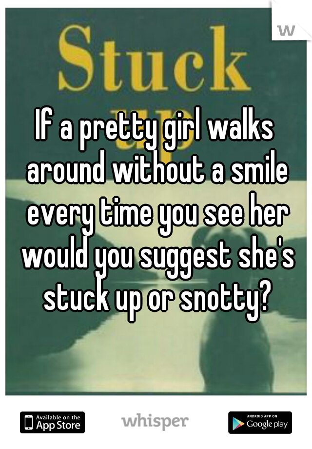 If a pretty girl walks around without a smile every time you see her would you suggest she's stuck up or snotty?