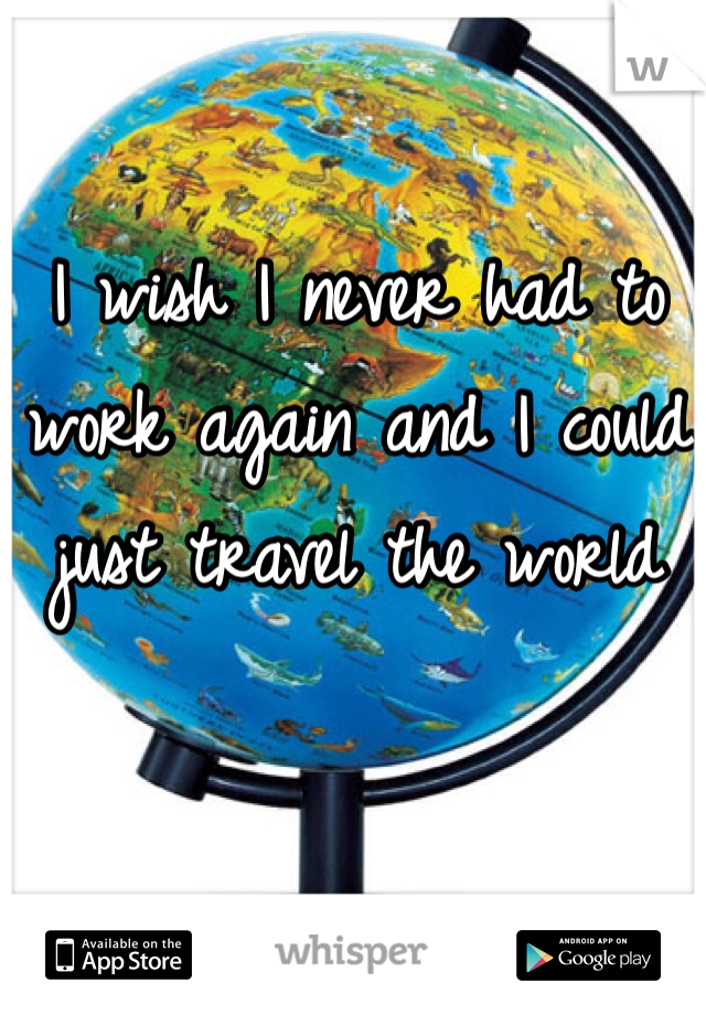 I wish I never had to work again and I could just travel the world 