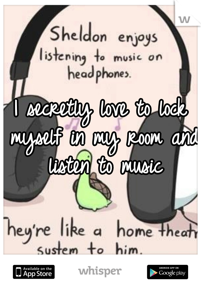 I secretly love to lock myself in my room and listen to music