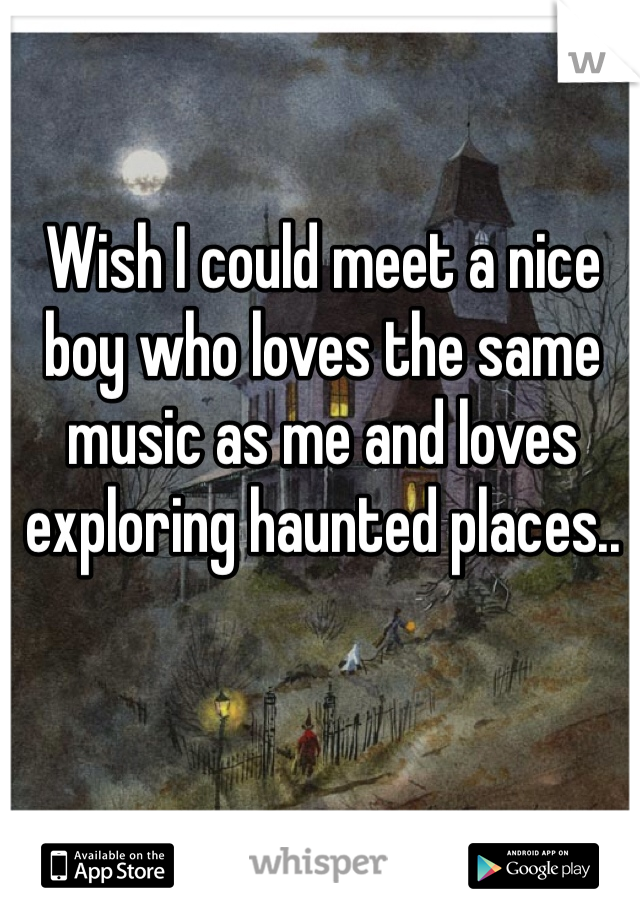 Wish I could meet a nice boy who loves the same music as me and loves exploring haunted places..