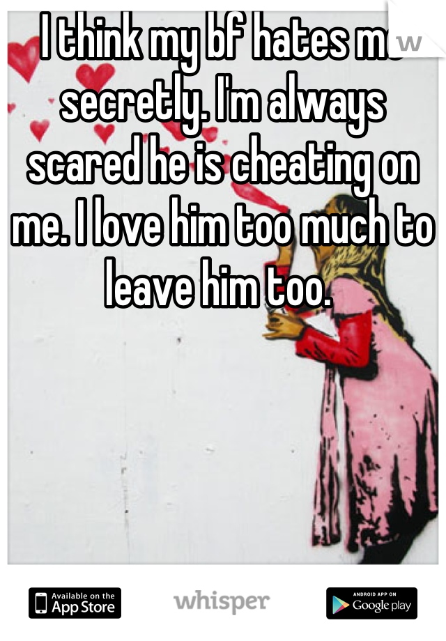 I think my bf hates me secretly. I'm always scared he is cheating on me. I love him too much to leave him too. 