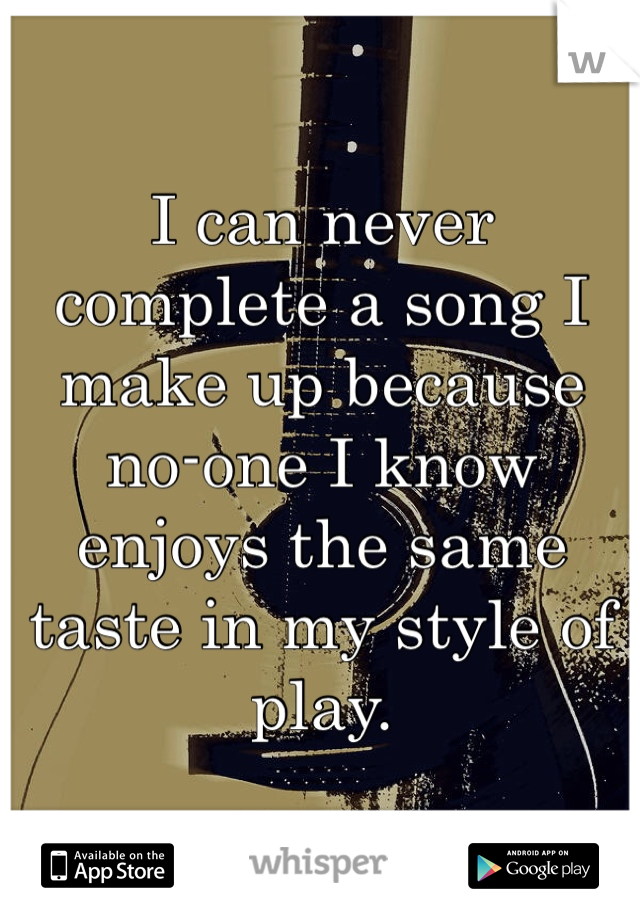 I can never complete a song I make up because no-one I know enjoys the same taste in my style of play. 