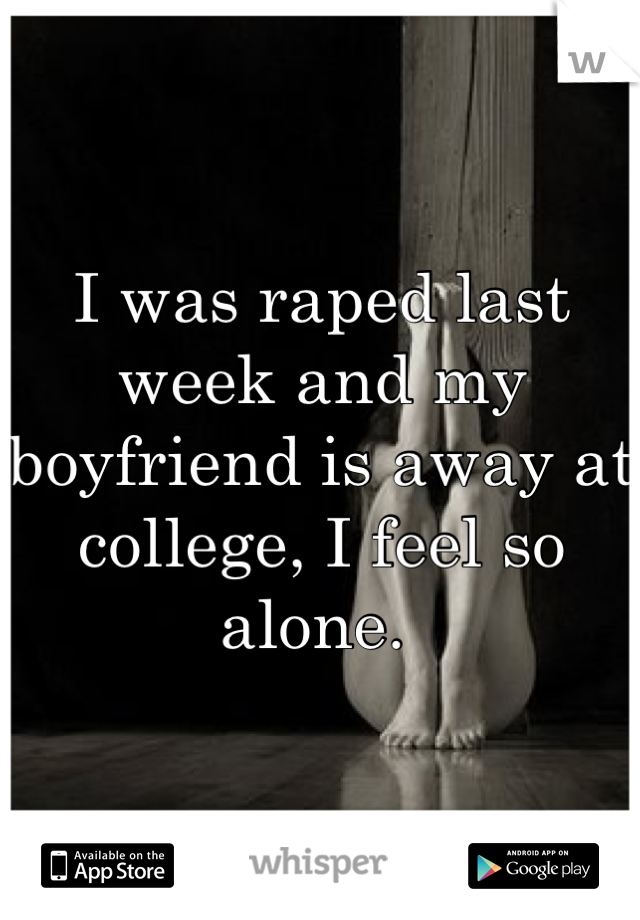 I was raped last week and my boyfriend is away at college, I feel so alone. 