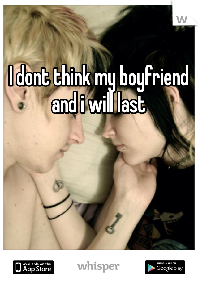 I dont think my boyfriend and i will last 