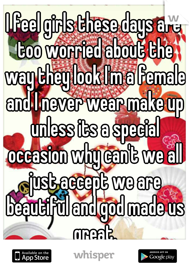 I feel girls these days are too worried about the way they look I'm a female and I never wear make up unless its a special occasion why can't we all just accept we are beautiful and god made us great.