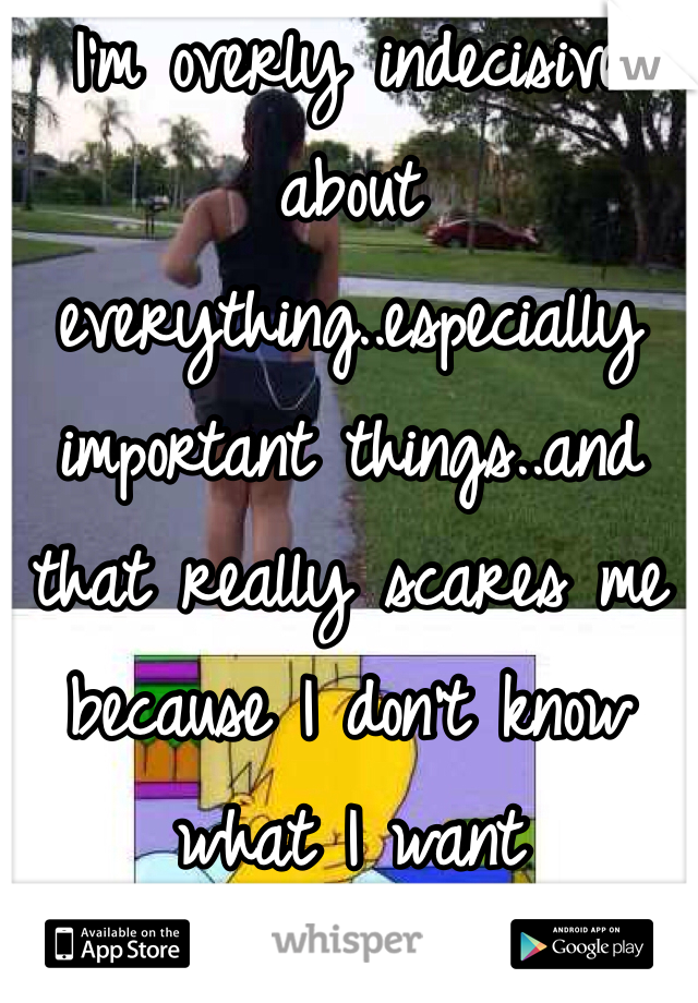 I'm overly indecisive about everything..especially important things..and that really scares me because I don't know what I want 