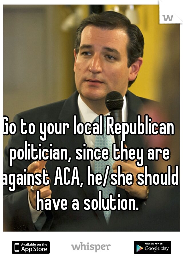 Go to your local Republican politician, since they are against ACA, he/she should have a solution. 