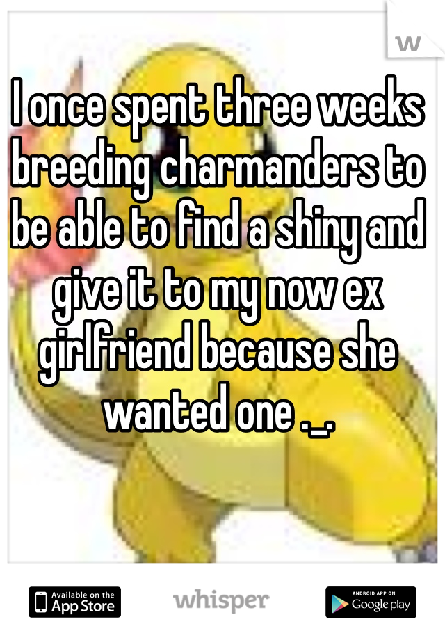 I once spent three weeks breeding charmanders to be able to find a shiny and give it to my now ex girlfriend because she wanted one ._. 