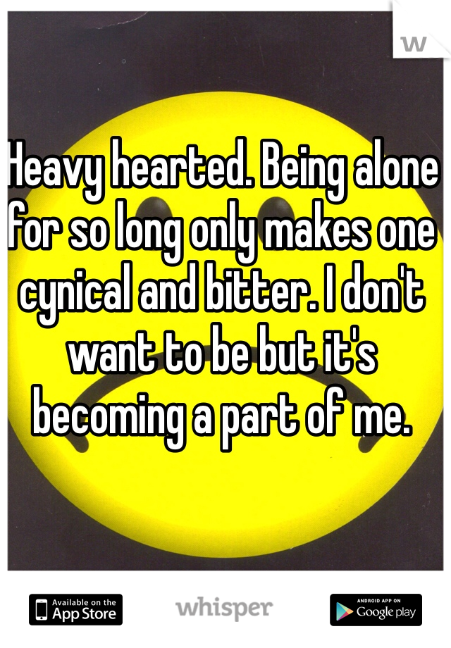 Heavy hearted. Being alone for so long only makes one cynical and bitter. I don't want to be but it's becoming a part of me.