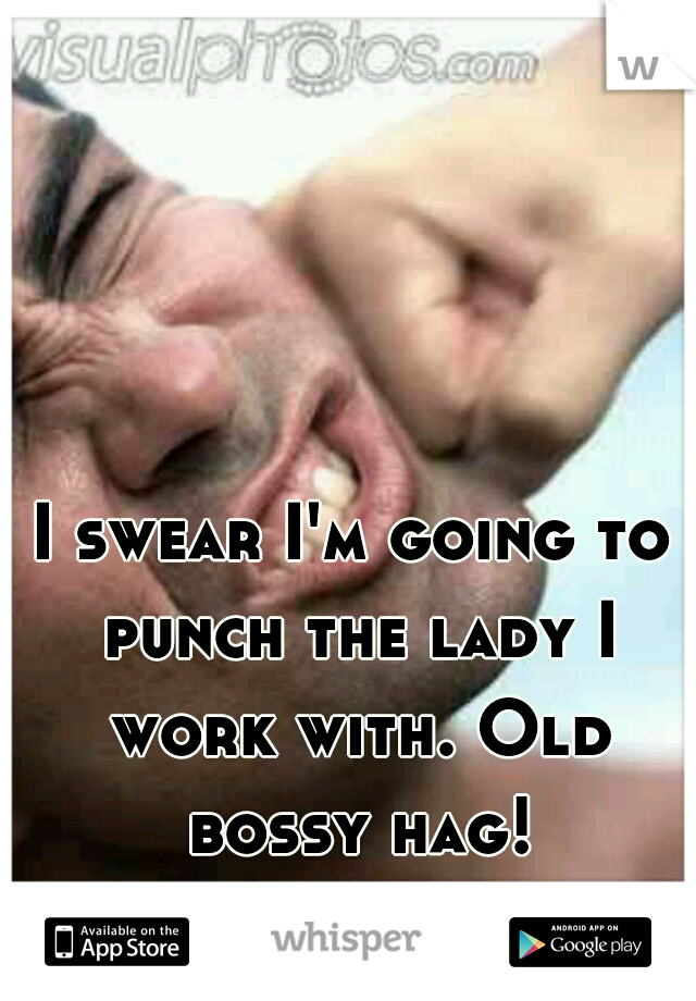 I swear I'm going to punch the lady I work with. Old bossy hag!