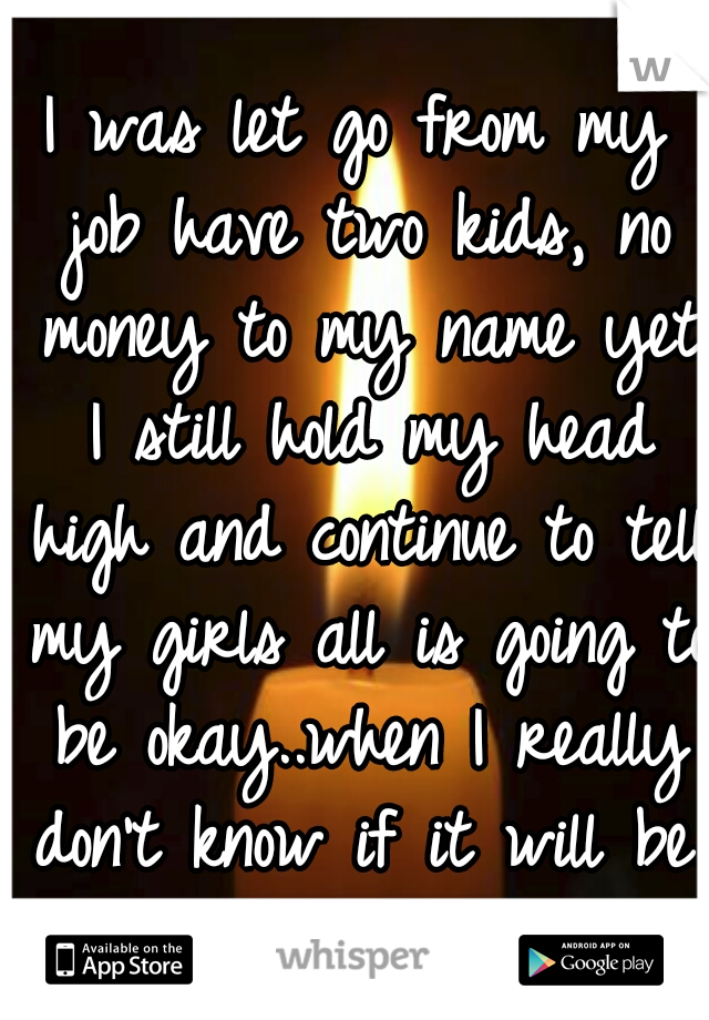 I was let go from my job have two kids, no money to my name yet I still hold my head high and continue to tell my girls all is going to be okay..when I really don't know if it will be.