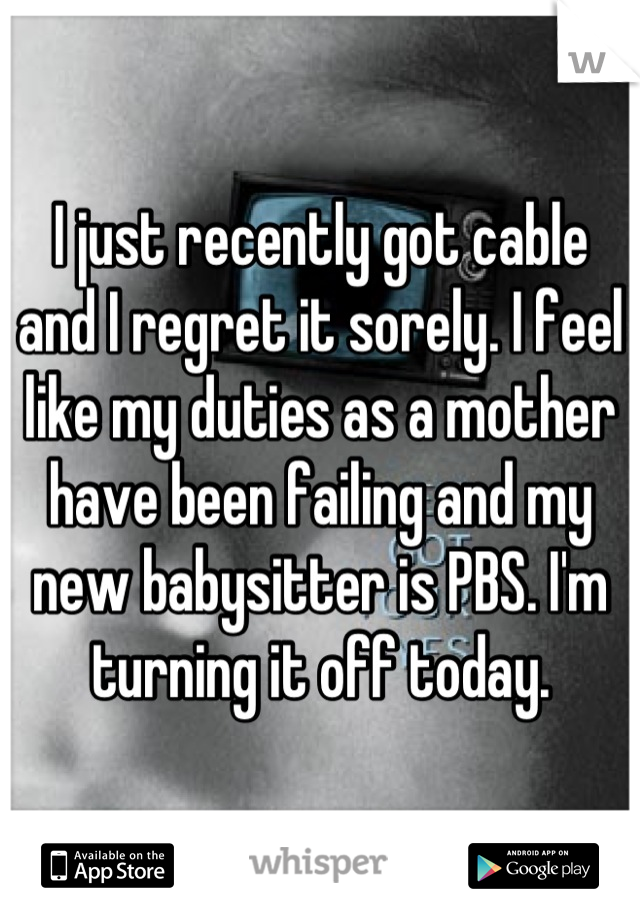 I just recently got cable and I regret it sorely. I feel like my duties as a mother have been failing and my new babysitter is PBS. I'm turning it off today.