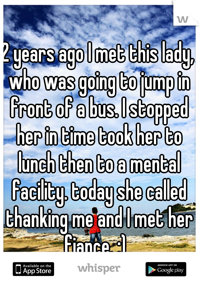 2 years ago I met this lady, who was going to jump in front of a bus. I stopped her in time took her to lunch then to a mental facility. today she called thanking me and I met her fiance. :)  