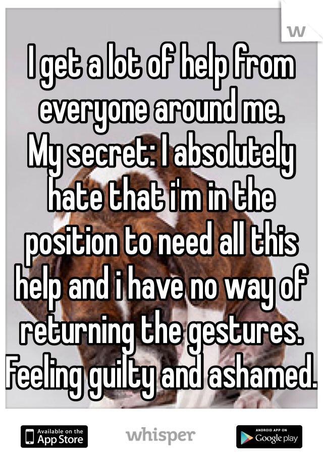 I get a lot of help from everyone around me.
My secret: I absolutely hate that i'm in the position to need all this help and i have no way of returning the gestures.
Feeling guilty and ashamed.