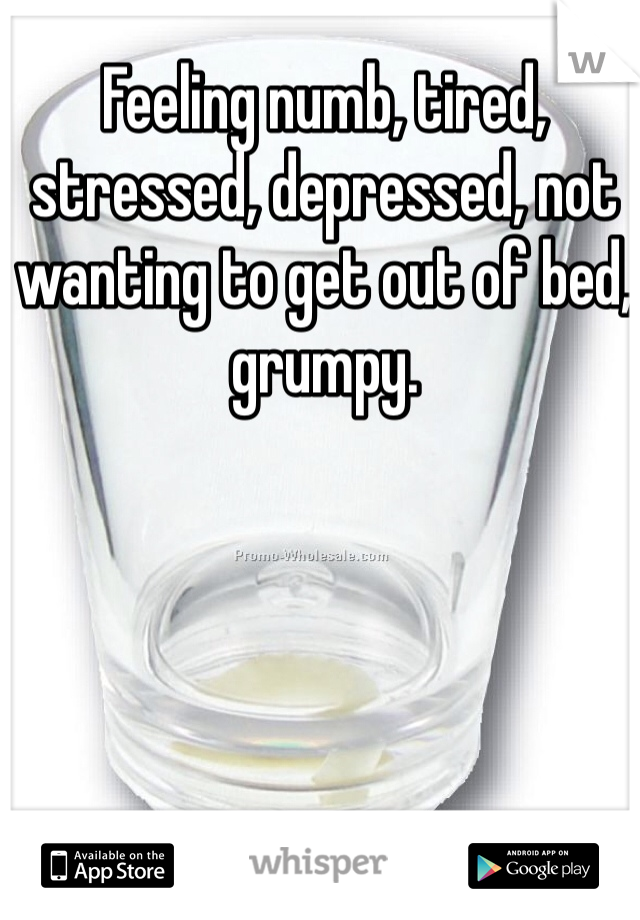 Feeling numb, tired, stressed, depressed, not wanting to get out of bed, grumpy.