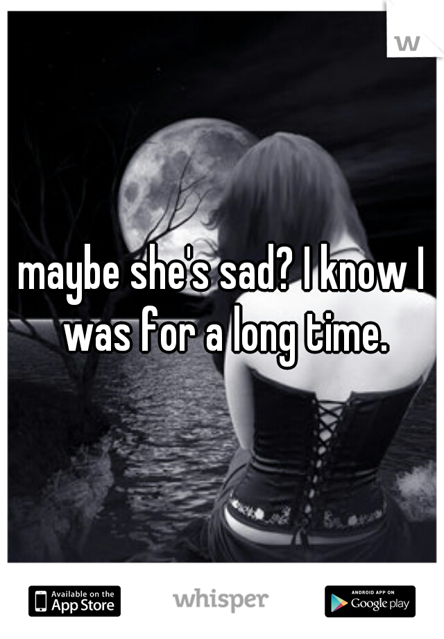 maybe she's sad? I know I was for a long time.