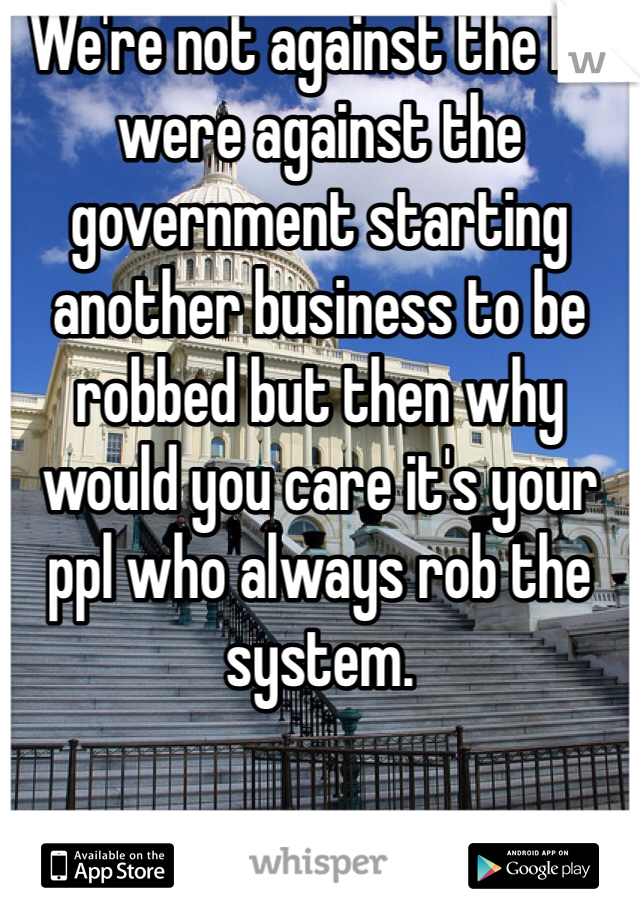 We're not against the bill were against the government starting another business to be robbed but then why would you care it's your ppl who always rob the system. 