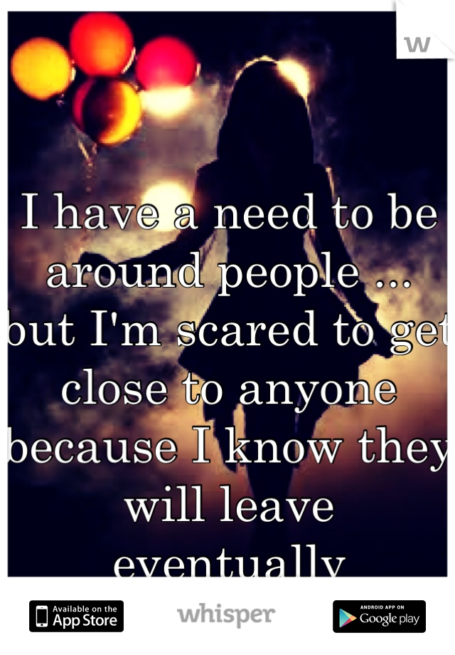 

I have a need to be around people ...
but I'm scared to get close to anyone because I know they will leave eventually