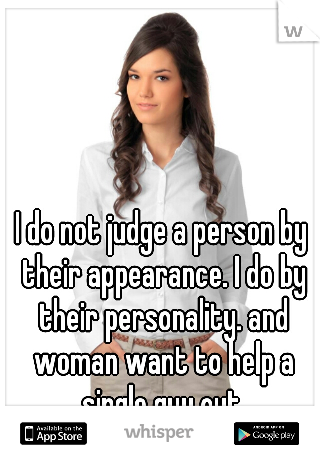 I do not judge a person by their appearance. I do by their personality. and woman want to help a single guy out.