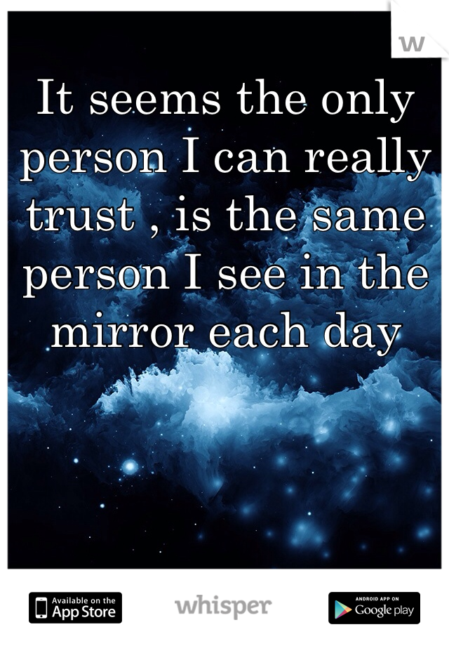 It seems the only person I can really trust , is the same person I see in the mirror each day 