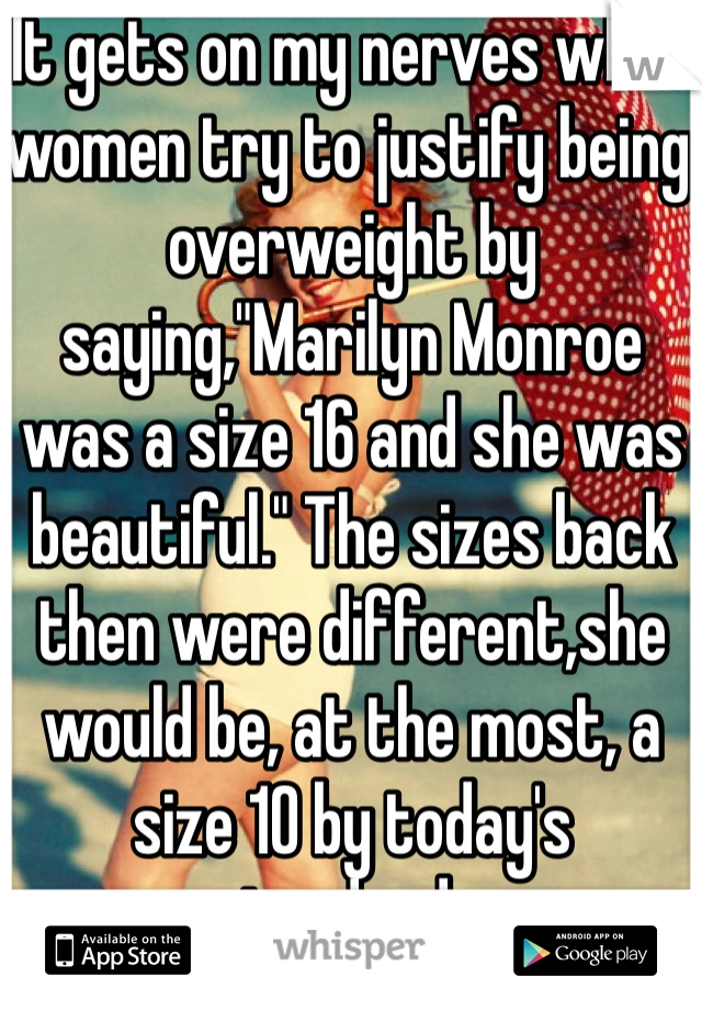 It gets on my nerves when women try to justify being overweight by saying,"Marilyn Monroe was a size 16 and she was beautiful." The sizes back then were different,she would be, at the most, a size 10 by today's standards. 