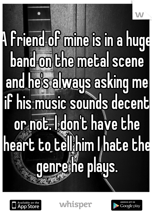 A friend of mine is in a huge band on the metal scene and he's always asking me if his music sounds decent or not. I don't have the heart to tell him I hate the genre he plays.