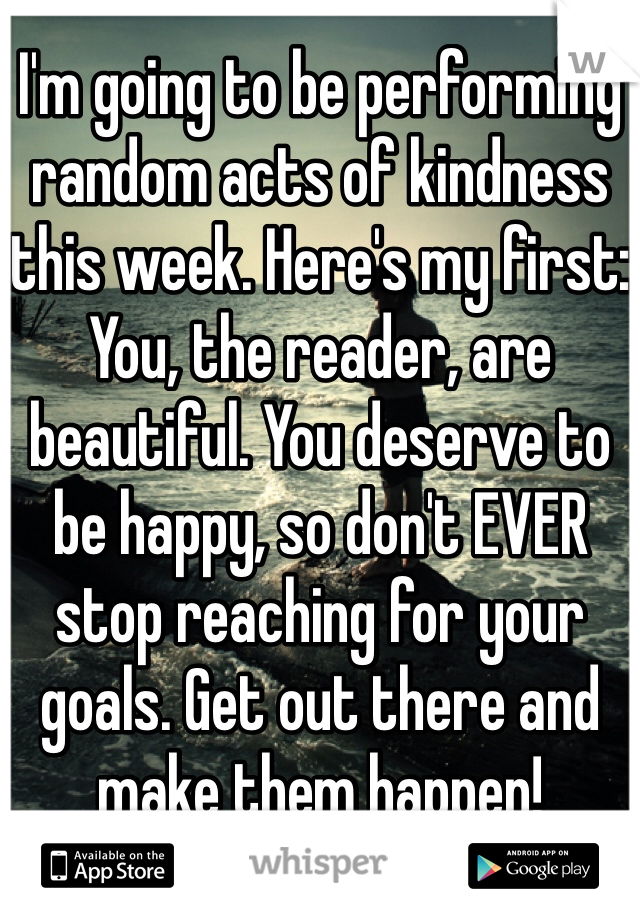 I'm going to be performing random acts of kindness this week. Here's my first: You, the reader, are beautiful. You deserve to be happy, so don't EVER stop reaching for your goals. Get out there and make them happen! 