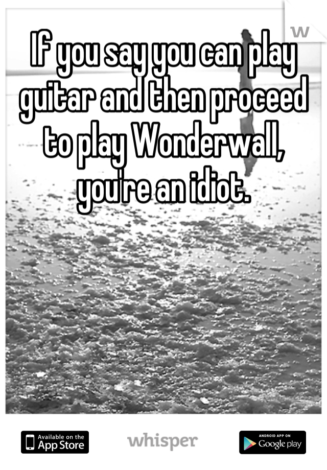 If you say you can play guitar and then proceed to play Wonderwall, you're an idiot.