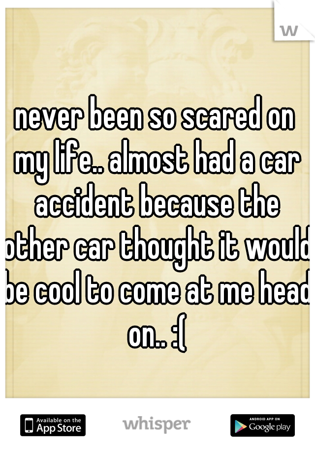 never been so scared on my life.. almost had a car accident because the other car thought it would be cool to come at me head on.. :(