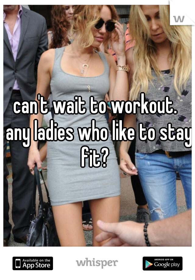 can't wait to workout.  any ladies who like to stay fit?  