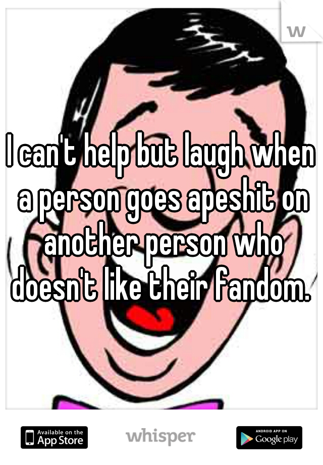 I can't help but laugh when a person goes apeshit on another person who doesn't like their fandom. 