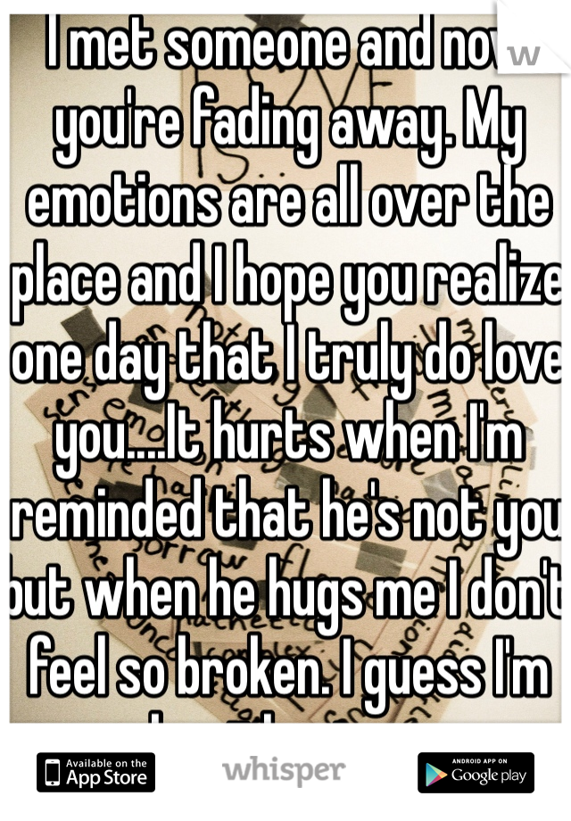 I met someone and now you're fading away. My emotions are all over the place and I hope you realize one day that I truly do love you....It hurts when I'm reminded that he's not you but when he hugs me I don't feel so broken. I guess I'm ok without you. 