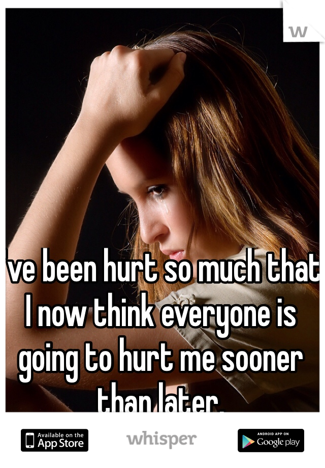 I've been hurt so much that I now think everyone is going to hurt me sooner than later. 