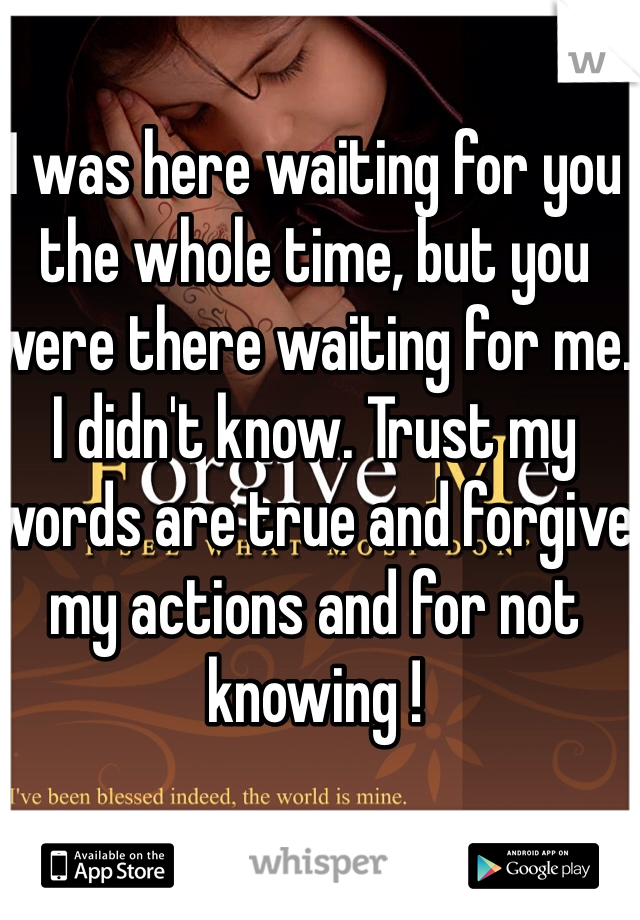 I was here waiting for you the whole time, but you were there waiting for me. I didn't know. Trust my words are true and forgive my actions and for not knowing !