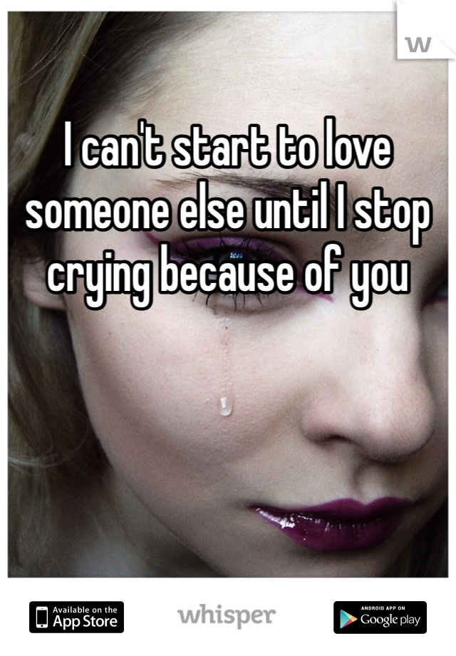 I can't start to love someone else until I stop crying because of you