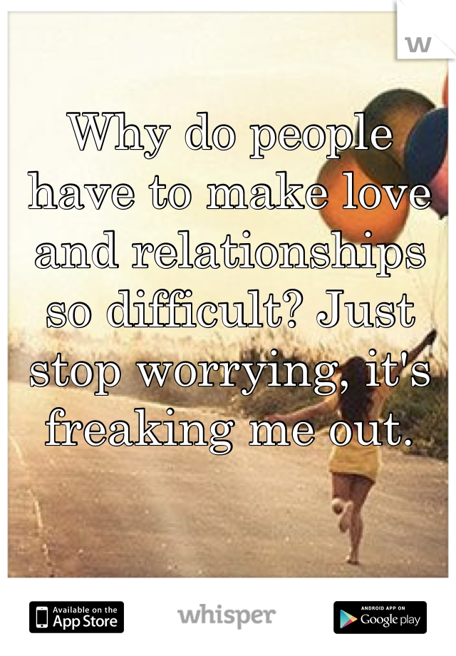 Why do people have to make love and relationships so difficult? Just stop worrying, it's freaking me out.