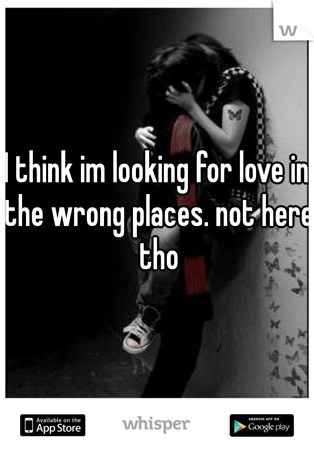 I think im looking for love in the wrong places. not here tho