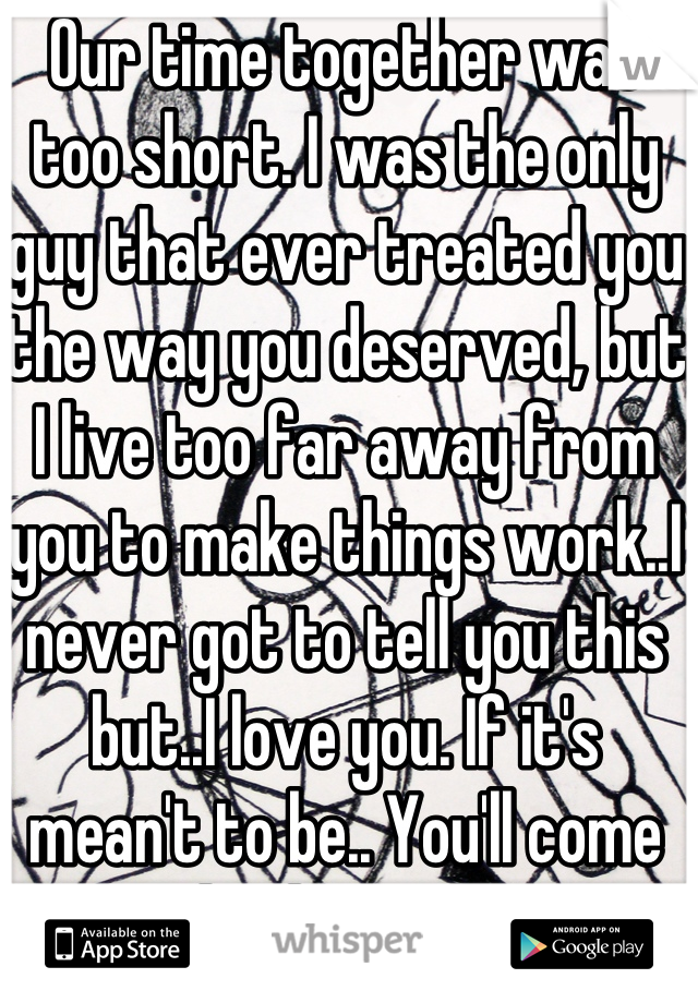 Our time together was too short. I was the only guy that ever treated you the way you deserved, but I live too far away from you to make things work..I never got to tell you this but..I love you. If it's mean't to be.. You'll come back to me.