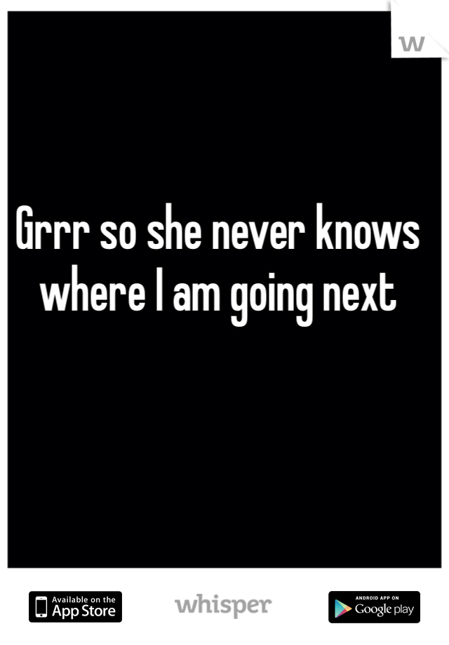 Grrr so she never knows where I am going next 