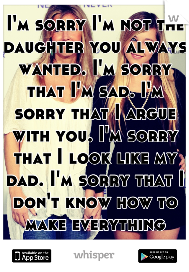 I'm sorry I'm not the daughter you always wanted. I'm sorry that I'm sad. I'm sorry that I argue with you. I'm sorry that I look like my dad. I'm sorry that I don't know how to make everything better.