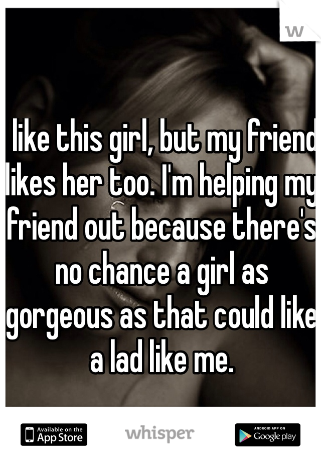 I like this girl, but my friend likes her too. I'm helping my friend out because there's no chance a girl as gorgeous as that could like a lad like me.