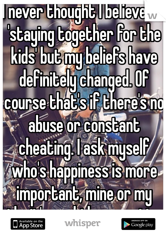 I never thought I believed in 'staying together for the kids' but my beliefs have definitely changed. Of course that's if there's no abuse or constant cheating. I ask myself who's happiness is more important, mine or my kids..it's my kids every time 