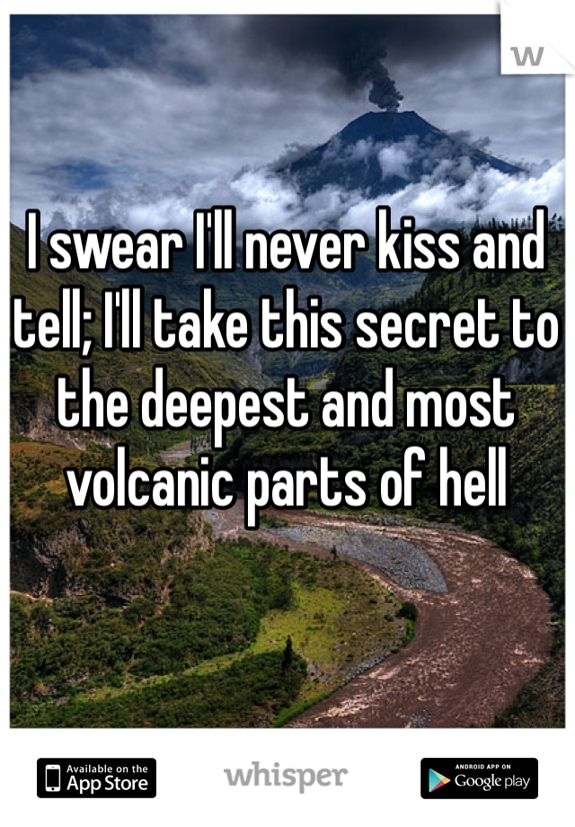 I swear I'll never kiss and tell; I'll take this secret to the deepest and most volcanic parts of hell