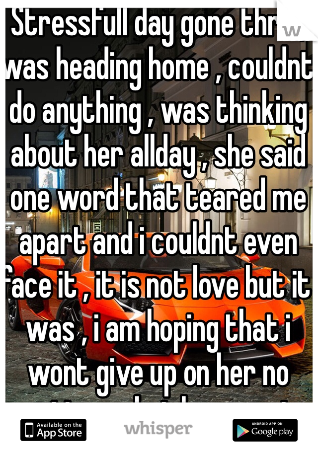 Stressfull day gone thru , was heading home , couldnt do anything , was thinking about her allday , she said one word that teared me apart and i couldnt even face it , it is not love but it was , i am hoping that i wont give up on her no matter what happens in future