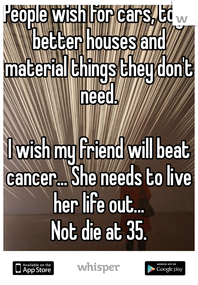 People wish for cars, toys, better houses and material things they don't need.

I wish my friend will beat cancer... She needs to live her life out... 
Not die at 35.