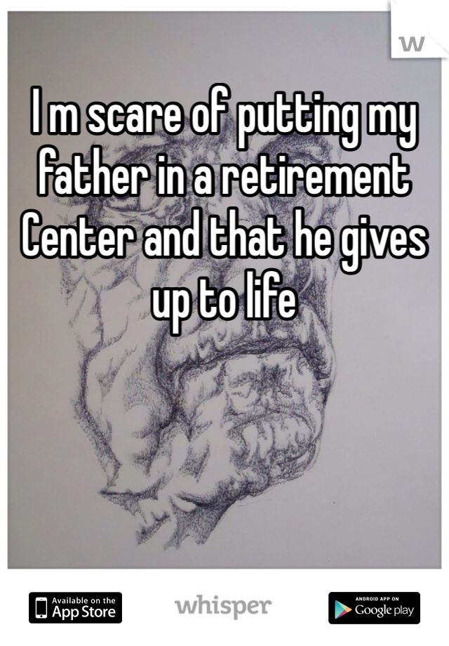 I m scare of putting my father in a retirement Center and that he gives up to life