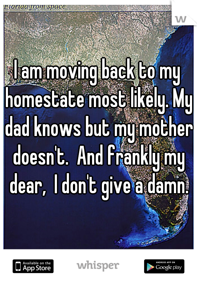 I am moving back to my homestate most likely. My dad knows but my mother doesn't.  And frankly my dear,  I don't give a damn.