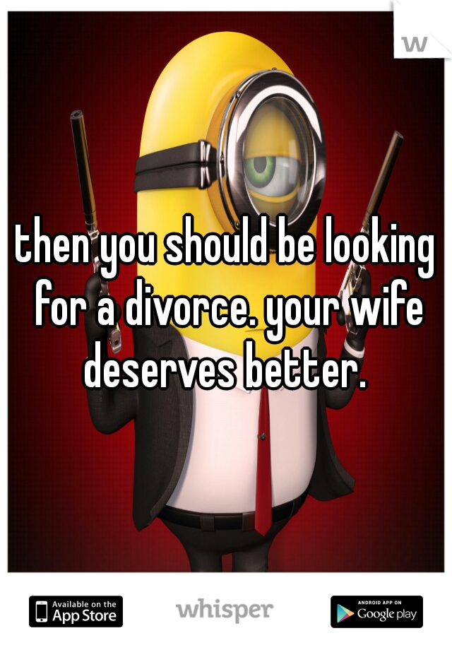 then you should be looking for a divorce. your wife deserves better. 